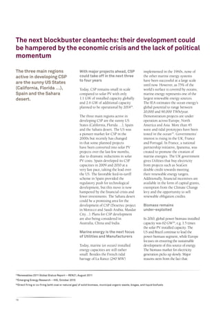 The next blockbuster cleantechs: their development could
be hampered by the economic crisis and the lack of political
momentum

The three main regions                                   With major projects ahead, CSP                         implemented in the 1960s, none of
active in developing CSP                                 could take off in the next three                       the other marine energy systems
                                                         to four years                                          have been successful at a large scale
are the sunny US States
                                                                                                                until now. However, as 75% of the
(California, Florida …),                                 Today, CSP remains small in scale                      world’s surface is covered by oceans,
Spain and the Sahara                                     compared to solar PV with only                         marine energy represents one of the
desert.                                                  1.1 GW of installed capacity globally                  largest renewable energy sources.
                                                         and 2.6 GW of additional capacity                      The IEA estimates the ocean energy’s
                                                         planned to be operational by 201424.                   global potential to range between
                                                                                                                20,000 and 90,000 TWh/year.
                                                         The three main regions active in                       Demonstration projects are under
                                                         developing CSP are the sunny US                        operation across Europe, North
                                                         States (California, Florida …), Spain                  America and Asia. More than 45
                                                         and the Sahara desert. The US was                      wave and tidal prototypes have been
                                                         a pioneer market for CSP in the                        tested in the ocean25. Governments’
                                                         2000s but recently has changed                         interest is rising in the UK, France
                                                         in that some planned projects                          and Portugal. In France, a national
                                                         have been converted into solar PV                      partnership initiative, Ipanema, was
                                                         projects over the last few months,                     created to promote the creation of
                                                         due to dramatic reductions in solar                    marine energies. The UK government
                                                         PV costs. Spain developed its CSP                      gives Utilities that buy electricity
                                                         capacities in 2009 and 2010 at a                       from projects such as SeaGen
                                                         very fast pace, taking the lead over                   double credit towards meeting
                                                         the US. The favorable feed-in-tariff                   their renewable energy targets.
                                                         scheme in Spain provided the                           Additionally, financial incentives are
                                                         regulatory push for technological                      available in the form of capital grants,
                                                         development, but this move is now                      exemption from the Climate Change
                                                         hampered by the financial crisis and                   levy and the opportunity to sell
                                                         fewer investments. The Sahara desert                   renewable obligation credits.
                                                         could be a promising area for the
                                                         development of CSP (Desertec project                   Biomass remains
                                                         in Morocco and Saudi Arabia, Masdar                    under-exploited
                                                         City…). Plans for CSP development
                                                         are also being considered in                           In 2010, global power biomass installed
                                                         Australia, China and India.                            capacity was 62 GW26, e.g. 1.5 times
                                                                                                                the solar PV installed capacity. The
                                                         Marine energy is the next focus                        US and Brazil continue to lead the
                                                         of Utilities and Manufacturers                         power biomass segment, while Europe
                                                                                                                focuses on ensuring the sustainable
                                                         Today, marine (or ocean) installed                     development of this source of energy.
                                                         energy capacities are still rather                     The biomass market for electricity
                                                         small. Besides the French tidal                        generation picks up slowly. Major
                                                         barrage of La Rance (240 MW)                           reasons stem from the fact that:



24
     Renewables 2011 Global Status Report – REN21, August 2011
25
     Emerging Energy Research – IHS, October 2010
26
     Direct firing or co-firing (with coal or natural gas) of solid biomass, municipal organic waste, biogas, and liquid biofuels




16
 