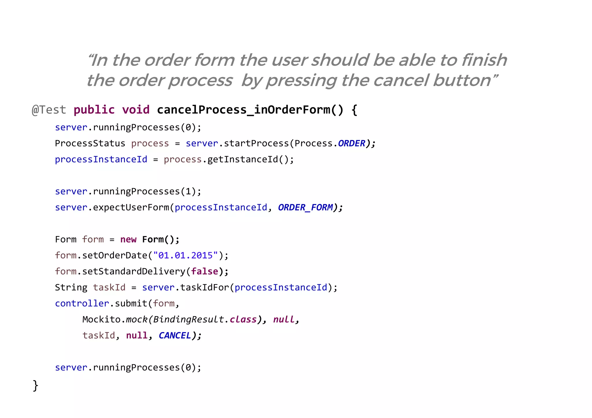 @Test public void cancelProcess_inOrderForm() { 
server.runningProcesses(0); 
ProcessStatus process = server.startProcess(Process.ORDER); 
processInstanceId = process.getInstanceId(); 
server.runningProcesses(1); 
server.expectUserForm(processInstanceId, ORDER_FORM); 
Form form = new Form(); 
form.setOrderDate("01.01.2015"); 
form.setStandardDelivery(false); 
String taskId = server.taskIdFor(processInstanceId); 
controller.submit(form, 
Mockito.mock(BindingResult.class), null, 
taskId, null, CANCEL); 
server.runningProcesses(0); 
} 
“In the order form the user should be able to finish the order process by pressing the cancel button”  