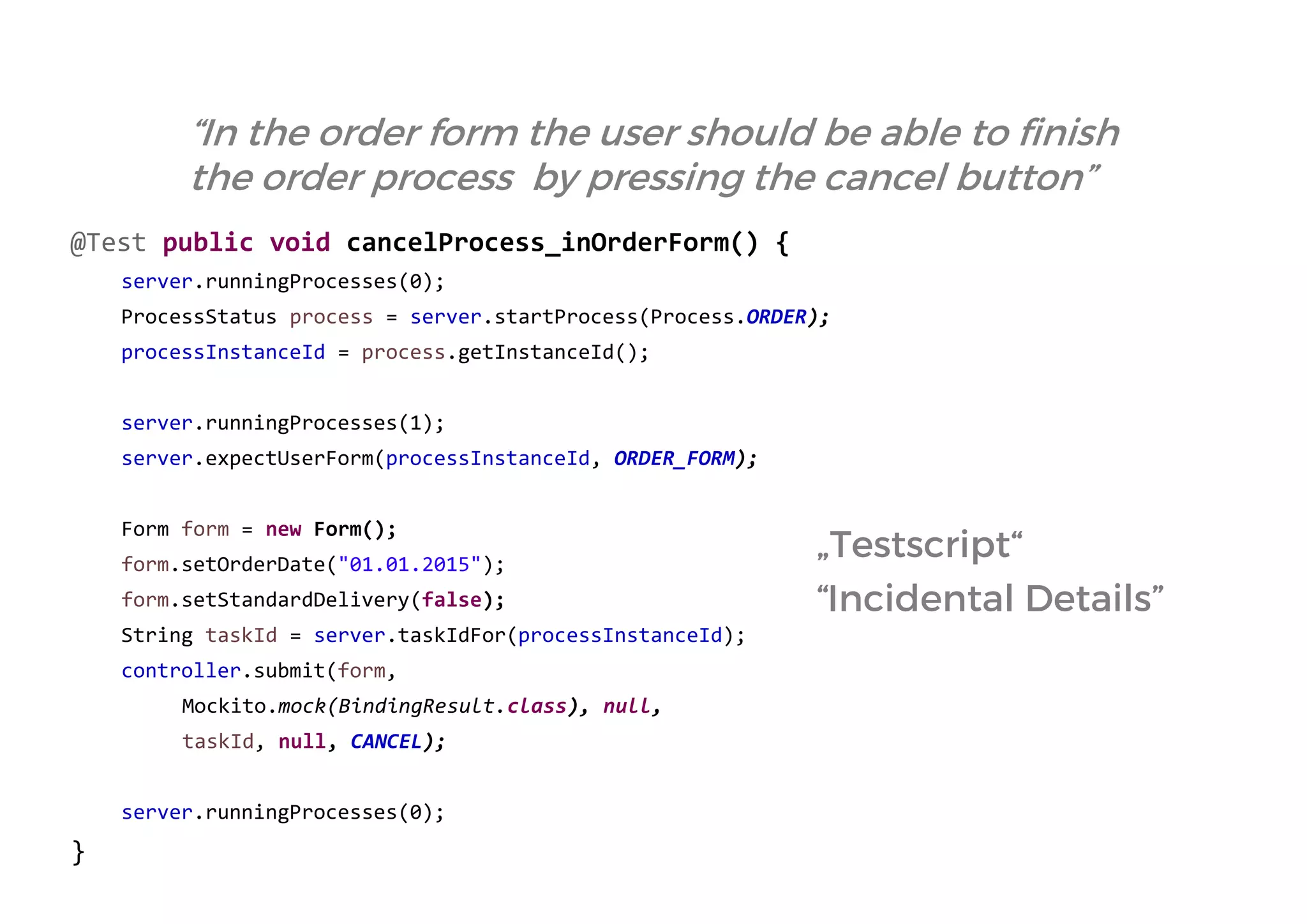 @Test public void cancelProcess_inOrderForm() { 
server.runningProcesses(0); 
ProcessStatus process = server.startProcess(Process.ORDER); 
processInstanceId = process.getInstanceId(); 
server.runningProcesses(1); 
server.expectUserForm(processInstanceId, ORDER_FORM); 
Form form = new Form(); 
form.setOrderDate("01.01.2015"); 
form.setStandardDelivery(false); 
String taskId = server.taskIdFor(processInstanceId); 
controller.submit(form, 
Mockito.mock(BindingResult.class), null, 
taskId, null, CANCEL); 
server.runningProcesses(0); 
} 
“In the order form the user should be able to finish the order process by pressing the cancel button” 
„Testscript“ 
“Incidental Details” 
 