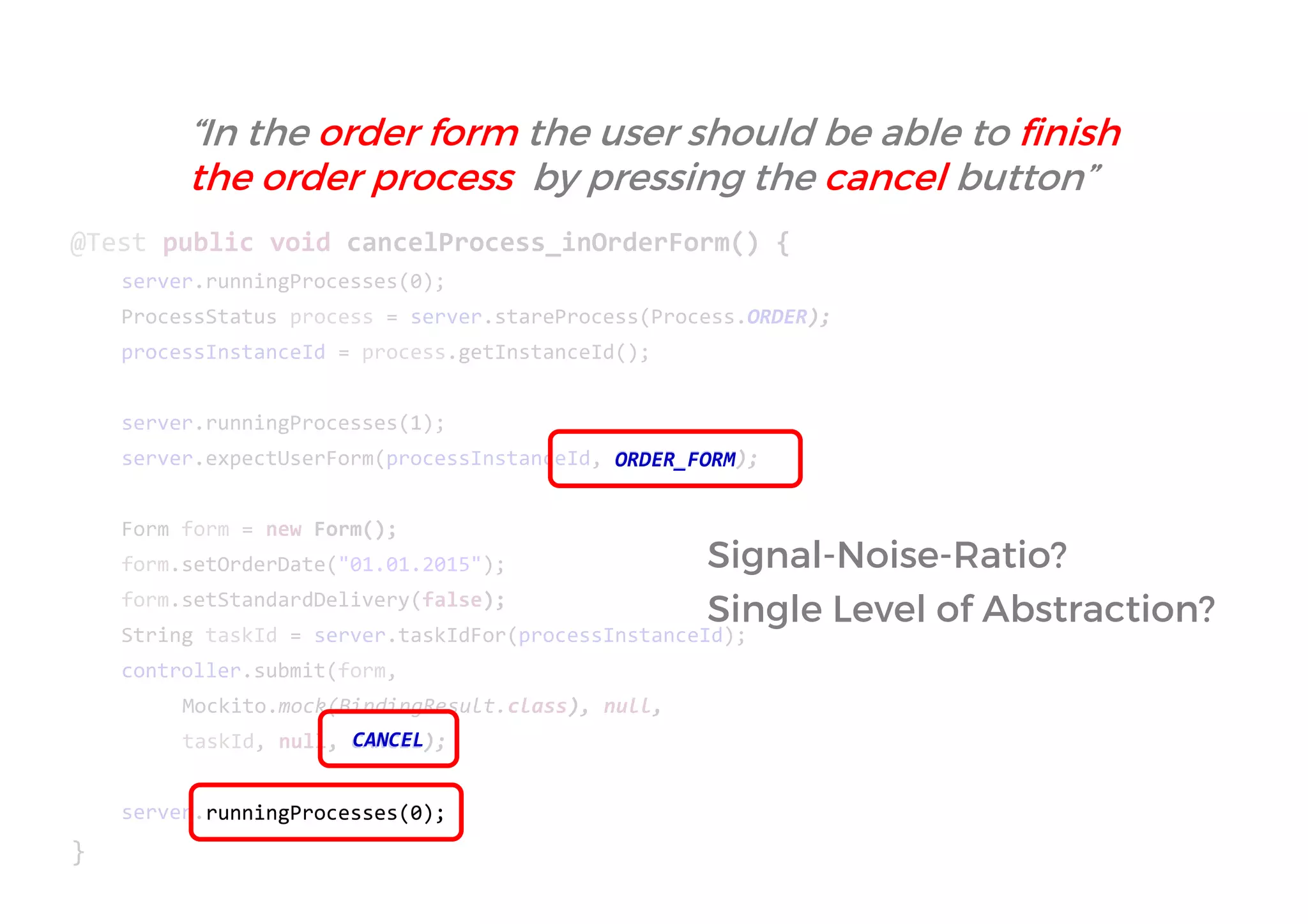 @Test public void cancelProcess_inOrderForm() { 
server.runningProcesses(0); 
ProcessStatus process = server.stareProcess(Process.ORDER); 
processInstanceId = process.getInstanceId(); 
server.runningProcesses(1); 
server.expectUserForm(processInstanceId, ORDER_FORM); 
Form form = new Form(); 
form.setOrderDate("01.01.2015"); 
form.setStandardDelivery(false); 
String taskId = server.taskIdFor(processInstanceId); 
controller.submit(form, 
Mockito.mock(BindingResult.class), null, 
taskId, null, CANCEL); 
server.runningProcesses(0); 
} 
FORM 
CANCEL 
Signal-Noise-Ratio? 
Single Level of Abstraction? 
“In the order form the user should be able to finish the order process by pressing the cancel button”  