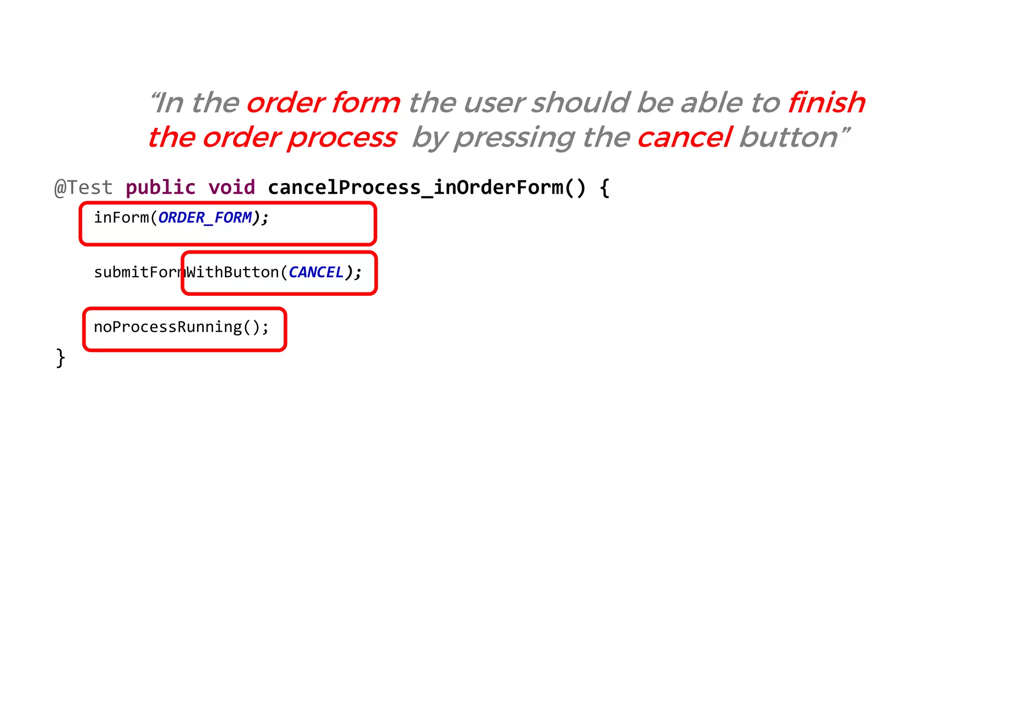 @Test public void cancelProcess_inOrderForm() { 
inForm(ORDER_FORM); 
submitFormWithButton(CANCEL); 
noProcessRunning(); 
} 
“In the order form the user should be able to finish the order process by pressing the cancel button”  