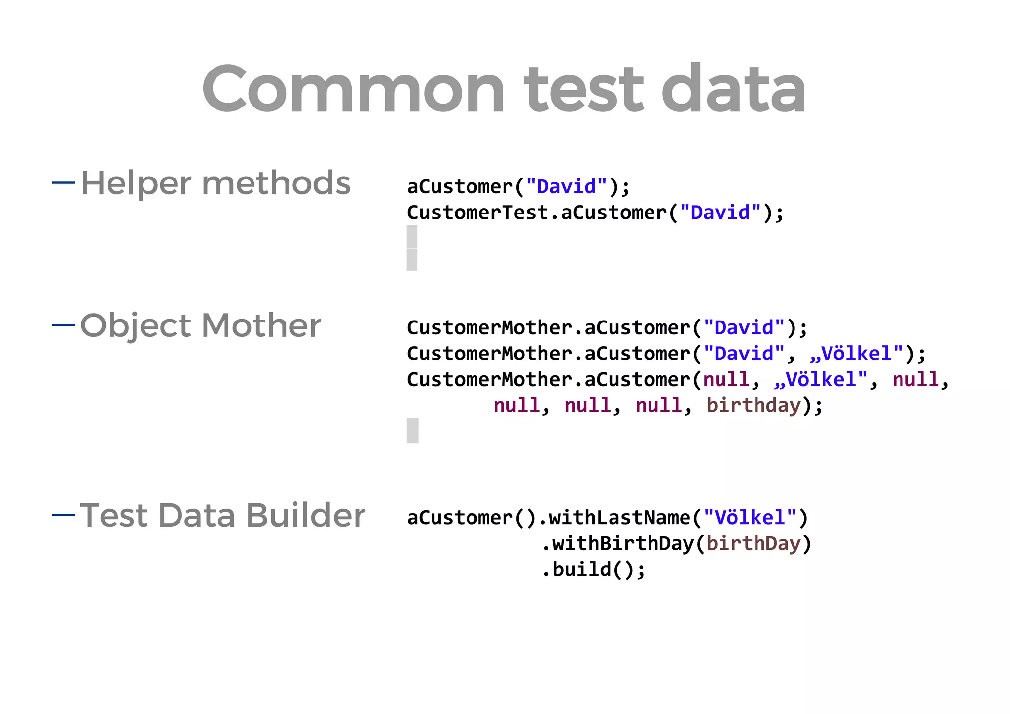 Helper methods 
Object Mother 
Test Data Builder 
aCustomer("David"); 
CustomerTest.aCustomer("David"); 
CustomerMother.aCustomer("David"); 
CustomerMother.aCustomer("David", „Völkel"); 
CustomerMother.aCustomer(null, „Völkel", null, null, null, null, birthday); 
aCustomer().withLastName("Völkel") 
.withBirthDay(birthDay) 
.build(); 
Common test data  