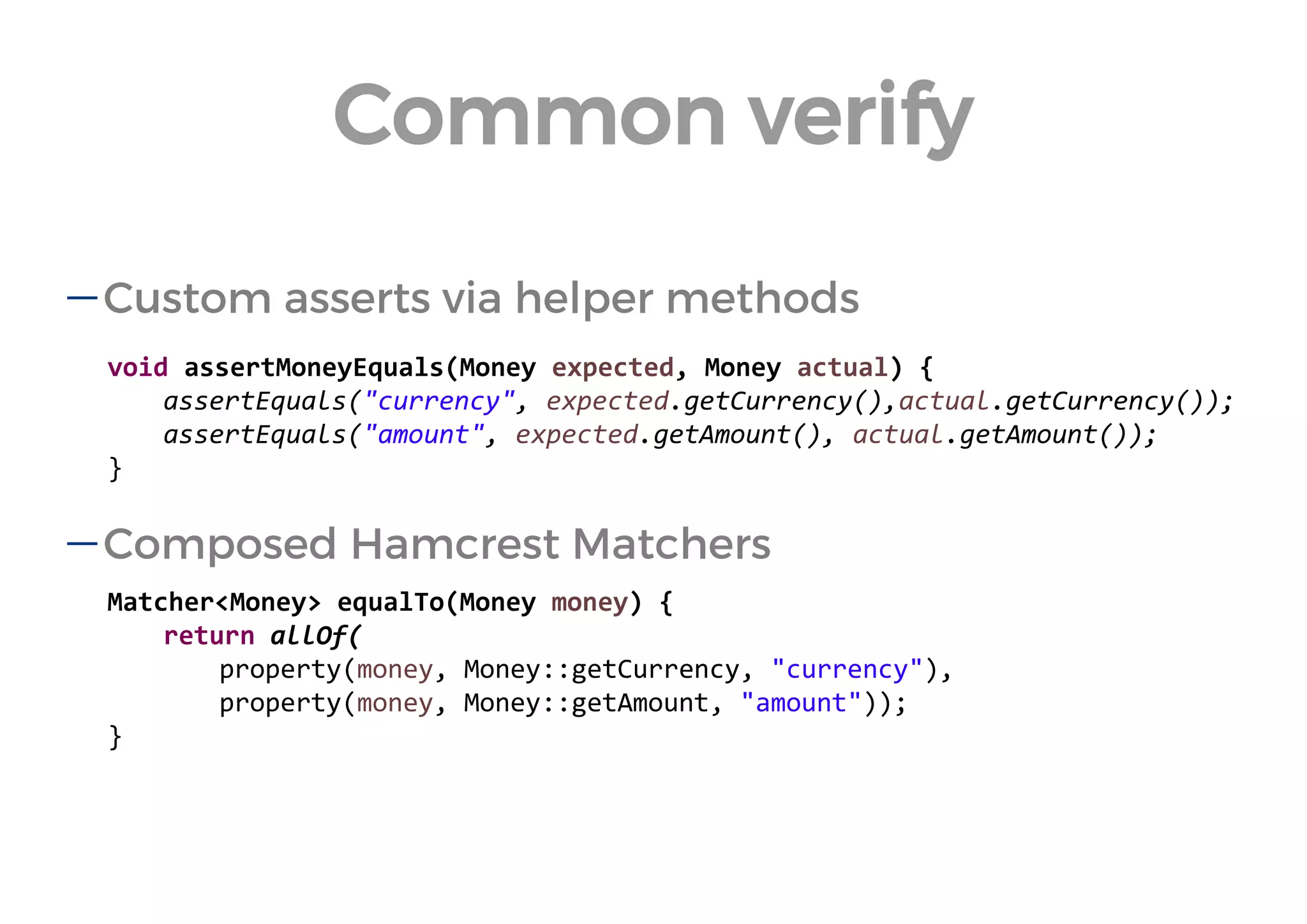 void assertMoneyEquals(Money expected, Money actual) { 
assertEquals("currency", expected.getCurrency(),actual.getCurrency()); 
assertEquals("amount", expected.getAmount(), actual.getAmount()); 
} 
Matcher<Money> equalTo(Money money) { 
return allOf( 
property(money, Money::getCurrency, "currency"), 
property(money, Money::getAmount, "amount")); 
} 
Custom asserts via helper methods 
Composed Hamcrest Matchers 
Common verify  