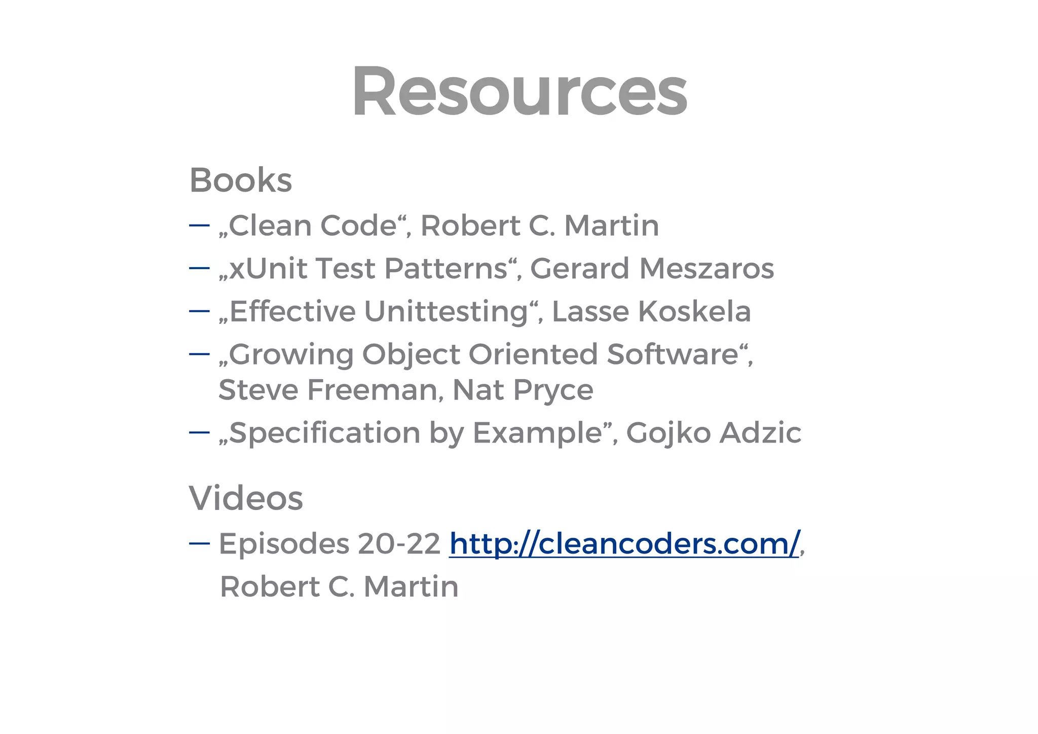 Resources 
Books 
„Clean Code“, Robert C. Martin 
„xUnit Test Patterns“, Gerard Meszaros 
„Effective Unittesting“, Lasse Koskela 
„Growing Object Oriented Software“, Steve Freeman, Nat Pryce 
„Specification by Example”, Gojko Adzic 
Videos 
Episodes 20-22 http://cleancoders.com/, 
Robert C. Martin  