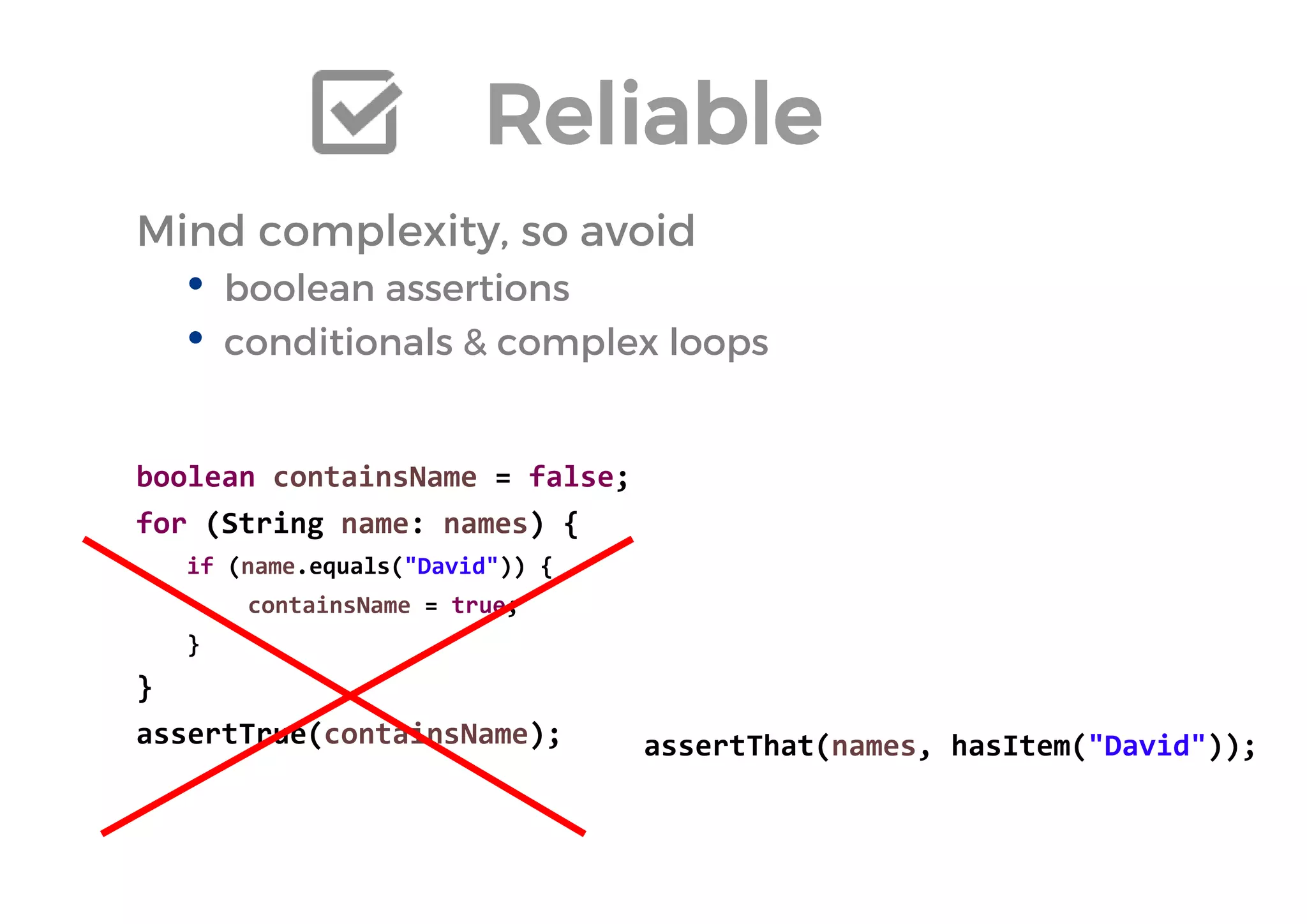 Reliable 
Mind complexity, so avoid 
•boolean assertions 
•conditionals & complex loops 
boolean containsName = false; 
for (String name: names) { 
if (name.equals("David")) { 
containsName = true; 
} 
} 
assertTrue(containsName); 
assertThat(names, hasItem("David")); 
 