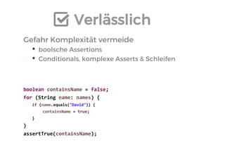 Verlässlich 
Gefahr Komplexität vermeide 
•boolsche Assertions 
•Conditionals, komplexe Asserts & Schleifen 
boolean containsName = false; 
for (String name: names) { 
if (name.equals("David")) { 
containsName = true; 
} 
} 
assertTrue(containsName);  