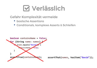 Verlässlich 
Gefahr Komplexität vermeide 
•boolsche Assertions 
•Conditionals, komplexe Asserts & Schleifen 
boolean containsName = false; 
for (String name: names) { 
if (name.equals("David")) { 
containsName = true; 
} 
} 
assertTrue(containsName); 
assertThat(names, hasItem("David")); 
 