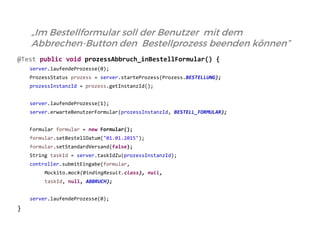 @Test public void prozessAbbruch_inBestellFormular() { 
server.laufendeProzesse(0); 
ProzessStatus prozess = server.starteProzess(Prozess.BESTELLUNG); 
prozessInstanzId = prozess.getInstanzId(); 
server.laufendeProzesse(1); 
server.erwarteBenutzerFormular(prozessInstanzId, BESTELL_FORMULAR); 
Formular formular = new Formular(); 
formular.setBestellDatum("01.01.2015"); 
formular.setStandardVersand(false); 
String taskId = server.taskIdZu(prozessInstanzId); 
controller.submitEingabe(formular, 
Mockito.mock(BindingResult.class), null, 
taskId, null, ABBRUCH); 
server.laufendeProzesse(0); 
} 
„Im Bestellformular soll der Benutzer mit dem Abbrechen-Button den Bestellprozess beenden können”  