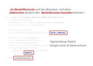 @Test public void prozessAbbruch_inBestellFormular() { 
server.laufendeProzesse(0); 
ProzessStatus prozess = server.starteProzess(Prozess.BESTELLUNG); 
prozessInstanzId = prozess.getInstanzId(); 
server.laufendeProzesse(1); 
server.erwarteBenutzerFormular(prozessInstanzId, BESTELL_FORMULAR); 
Formular formular = new Formular(); 
formular.setBestellDatum("01.01.2015"); 
formular.setStandardVersand(false); 
String taskId = server.taskIdZu(prozessInstanzId); 
controller.submitEingabe(formular, 
Mockito.mock(BindingResult.class), null, 
taskId, null, server.laufendeProzesse(0); 
} 
ABBRUCH); 
Signal-Noise-Ratio? 
Single Level of Abstraction? 
„Im Bestellformular soll der Benutzer mit dem Abbrechen-Button den Bestellprozess beenden können”  