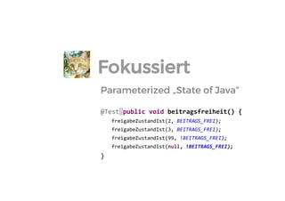 Parameterized „State of Java“ 
@Test public void beitragsfreiheit() { 
freigabeZustandIst(2, BEITRAGS_FREI); 
freigabeZustandIst(3, BEITRAGS_FREI); 
freigabeZustandIst(99, !BEITRAGS_FREI); 
freigabeZustandIst(null, !BEITRAGS_FREI); 
} 
Fokussiert  