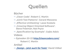 Quellen 
Bücher 
„Clean Code“, Robert C. Martin 
„xUnit Test Patterns“, Gerard Meszaros 
„Effective Unittesting“, Lasse Koskela 
„Growing Object Oriented Software“, Steve Freeman, Nat Pryce 
„Specification by Example”, Gojko Adzic 
Videos 
Episoden 20-22 http://cleancoders.com/, 
Robert C. Martin 
Artikel 
„Design – jetzt auch für Tests“, David Völkel  