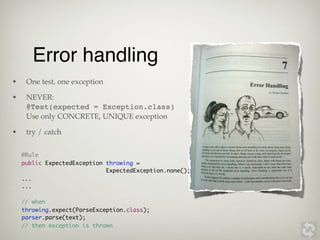Error handling
•    One test, one exception

•    NEVER:
     @Test(expected = Exception.class)
     Use only CONCRETE, UNIQUE exception

•    try / catch


    @Rule
    public ExpectedException throwing =
                             ExpectedException.none();
    ...
    ...

    // when
    throwing.expect(ParseException.class);
    parser.parse(text);
    // then exception is thrown
 