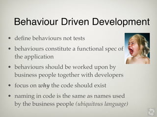 Behaviour Driven Development
• deﬁne behaviours not tests
• behaviours constitute a functional spec of
  the application
• behaviours should be worked upon by
  business people together with developers
• focus on why the code should exist
• naming in code is the same as names used
  by the business people (ubiquitous language)
 