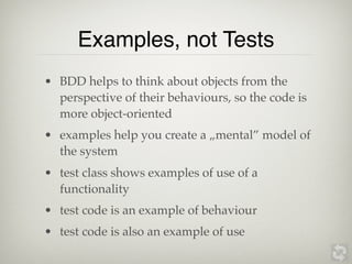 Examples, not Tests
• BDD helps to think about objects from the
  perspective of their behaviours, so the code is
  more object-oriented
• examples help you create a „mental” model of
  the system
• test class shows examples of use of a
  functionality
• test code is an example of behaviour
• test code is also an example of use
 