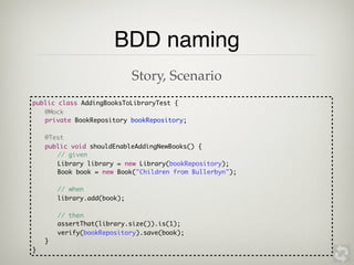 BDD naming
                             Story, Scenario
public class AddingBooksToLibraryTest {
   @Mock
	 private BookRepository bookRepository;

	   @Test
	   public void shouldEnableAddingNewBooks() {
	   	 // given
	   	 Library library = new Library(bookRepository);
	   	 Book book = new Book("Children from Bullerbyn");

	   	   // when
	   	   library.add(book);

	   	   // then
	   	   assertThat(library.size()).is(1);
        verify(bookRepository).save(book);
	   }
}
 