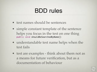 BDD rules
• test names should be sentences
• simple constant template of the sentence
  helps you focus in the test on one thing
  public void shouldBeSearchedByName()

• understandable test name helps when the
  test fails
• test are examples - think about them not as
  a means for future veriﬁcation, but as a
  documentation of behaviour
 
