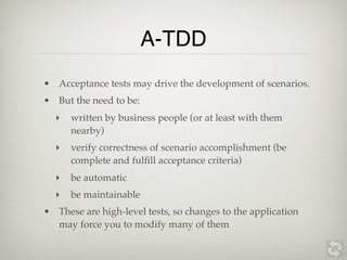 A-TDD
• Acceptance tests may drive the development of scenarios.
• But the need to be:
  ‣   written by business people (or at least with them
      nearby)
  ‣   verify correctness of scenario accomplishment (be
      complete and fulﬁll acceptance criteria)
  ‣   be automatic
  ‣   be maintainable
• These are high-level tests, so changes to the application
  may force you to modify many of them
 