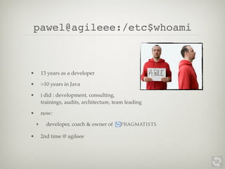 pawel@agileee:/etc$whoami



•       13 years as a developer

•       >10 years in Java

•       i did : development, consulting,
        trainings, audits, architecture, team leading

•       now:

    ‣     developer, coach & owner of      pragmatists

•       2nd time @ agileee
 