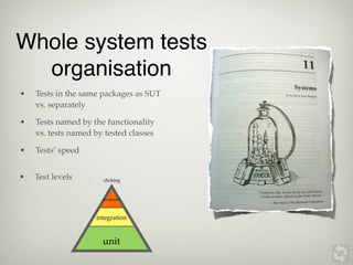Whole system tests
  organisation
•   Tests in the same packages as SUT
    vs. separately

•   Tests named by the functionality
    vs. tests named by tested classes

•   Tests’ speed


•   Test levels       clicking


                      acceptance




                    integration


                      unit
 