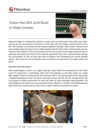 WHITE PAPER
Fiberstore (FS.COM) | Clean the Dirt and Dust In Data Center Page 1
Wipe your finger on a distribution cabinet or a patch panel in a data center. Then watch your finger,
can you see the scene shown in the picture on the right side? Your finger is attached with dust or
dirt. This situation is so familiar to most telecom engineers working in data centers. However, how
many people really care about it? You might recognize that the data center needs cleaning, but you
might just think about it. This is the contaminant that can be seen and checked directly by eyes or
touching. How about those dust or dirt inside the equipment? Over time, without timely cleaning,
the accumulation of dirt and dust will lead to problems like overheating and various network
failures. This is just the start of troubles, more are there to be deal with, if no proper action was
taken.
Why Clean the Data Center?
What would happen, if there is no regular cleaning in data center? As mentioned, the most direct
result of contaminant is overheating. Why? Dust and pollutants in the data center are usually
light-weight. If there is air flow, dust or dirt will move with it. The cooling system of the data center
is largely depending on server fan which can bring the dust and dirt into the cooling system. The
accumulation of these contaminant can cause fan failure or static discharge inside equipment. The
heat dissipation will need more time and heat emission efficiency is limited. The following picture
which shows the contaminant at a server fan air intake, answers this question intuitively.
Clean the Dirt and Dust
In Data Center
 