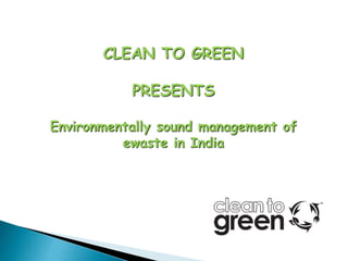 CLEAN TO GREEN
PRESENTS
Environmentally sound management of
ewaste in India
 