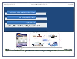 www.cleantouch.com.pk                         School Management System 3.0 (Full)   User Manual




          Cleantouch School Management Sytem 3.0


                         User Guide/Manual
                              Guide/Manual-English


                                       By Rizwan Arif

       • Part-1, 2 & 3 with Multi User & System Utilities Guide
              1,




                                                                                             1
 