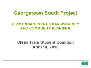 Georgetown South ProjectCIVIC ENGAGEMENT, TRANSPARENCY AND COMMUNITY PLANNING Clean Train Student Coalition April 14, 2010 