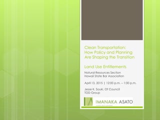 Clean Transportation:
How Policy and Planning
Are Shaping the Transition
Land Use Entitlements
Natural Resources Section
Hawaii State Bar Association
April 13, 2015 | 12:00 p.m. – 1:00 p.m.
Jesse K. Souki, Of Council
TOD Group
 