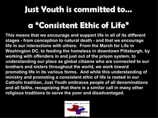 Just Youth is committed to… a “Consistent Ethic of Life” This means that we encourage and support life in all of its different stages - from conception to natural death - and that we encourage life in our interactions with others.  From the March for Life in Washington DC, to feeding the homeless in downtown Pittsburgh, by working with offenders in and just out of the prison system, to understanding our place as global citizens who are connected to our brothers and sisters throughout the world, we work toward promoting life in its various forms.  And while this understanding of ministry and promoting a consistent ethic of life is rooted in our Catholic tradition, Just Youth embraces people of all denominations and all faiths, recognizing that there is a similar call in many other religious traditions to serve the poor and disadvantaged. 