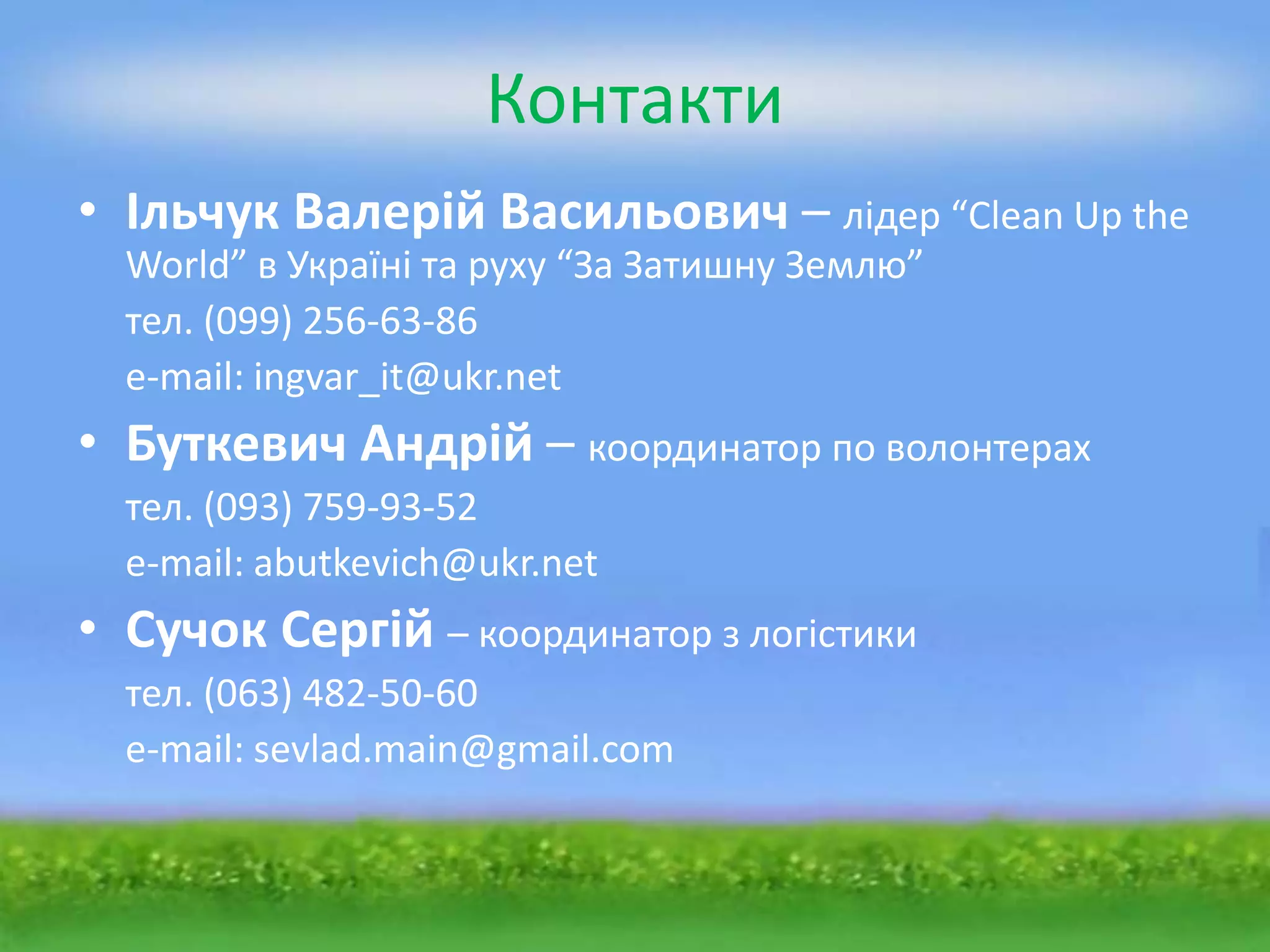 Контакти
• Ільчук Валерій Васильович – лідер “Clean Up the
  World” в Україні та руху “За Затишну Землю”
  тел. (099) 256-63-86
  e-mail: ingvar_it@ukr.net
• Буткевич Андрій – координатор по волонтерах
  тел. (093) 759-93-52
  e-mail: abutkevich@ukr.net
• Сучок Сергій – координатор з логістики
  тел. (063) 482-50-60
  e-mail: sevlad.main@gmail.com
 