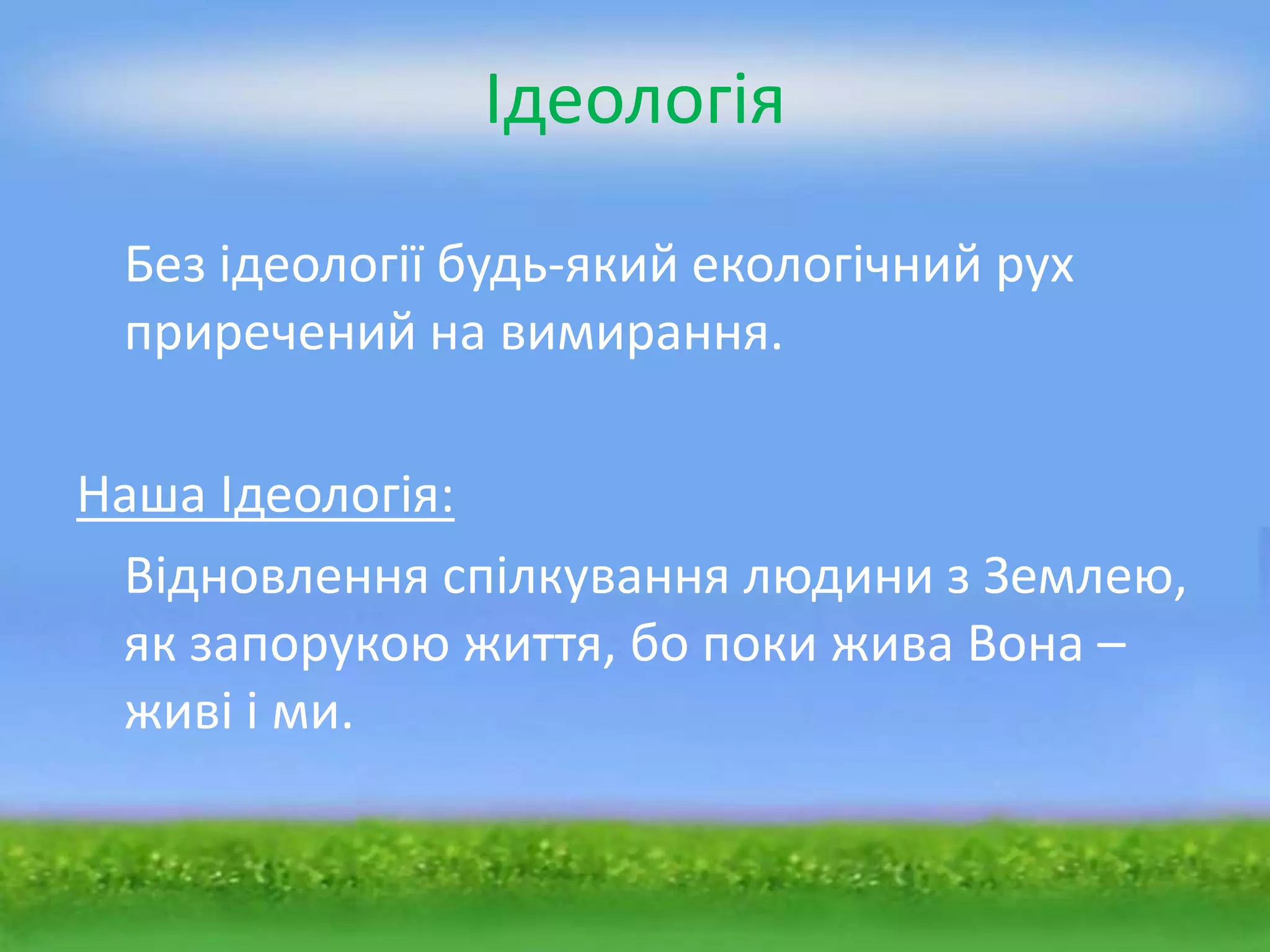 Ідеологія

 Без ідеології будь-який екологічний рух
 приречений на вимирання.

Наша Ідеологія:
 Відновлення спілкування людини з Землею,
 як запорукою життя, бо поки жива Вона –
 живі і ми.
 