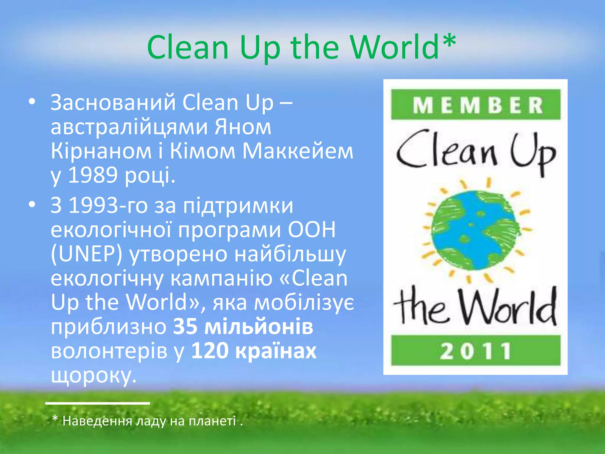 Clean Up the World*
• Заснований Clean Up –
  австралійцями Яном
  Кірнаном і Кімом Маккейем
  у 1989 році.
• З 1993-го за підтримки
  екологічної програми ООН
  (UNEP) утворено найбільшу
  екологічну кампанію «Clean
  Up the World», яка мобілізує
  приблизно 35 мільйонів
  волонтерів у 120 країнах
  щороку.
  * Наведення ладу на планеті .
 