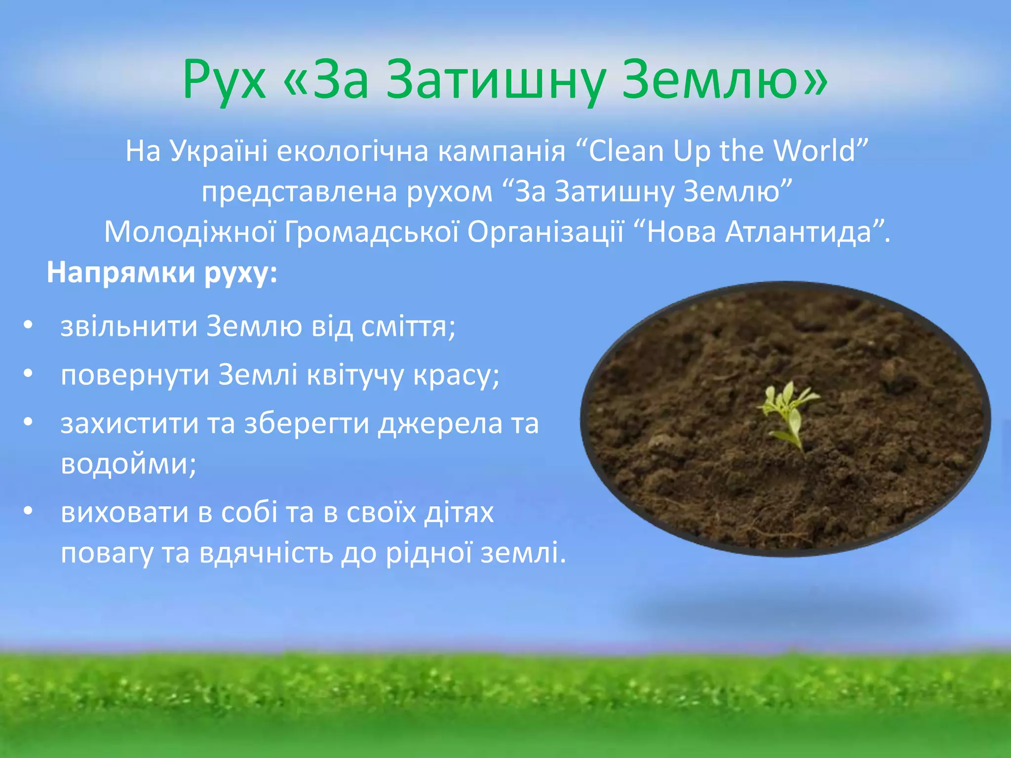 Рух «За Затишну Землю»
     На Україні екологічна кампанія “Clean Up the World”
          представлена рухом “За Затишну Землю”
    Молодіжної Громадської Організації “Нова Атлантида”.
 Напрямки руху:
• звільнити Землю від сміття;
• повернути Землі квітучу красу;
• захистити та зберегти джерела та
  водойми;
• виховати в собі та в своїх дітях
  повагу та вдячність до рідної землі.
 