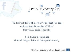 This tool will delete all posts of your Facebook page
with less than the number of "likes"
that you are going to specify.
You´ll have a clean page
without having to delete all those posts manually.
 Let me explain you, how does it work!
 