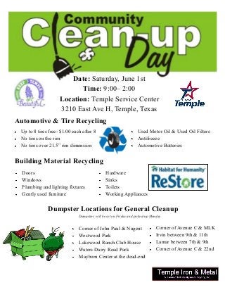Date: Saturday, June 1st
Time: 9:00– 2:00
Location: Temple Service Center
3210 East Ave H, Temple, Texas
Automotive & Tire Recycling
Up to 8 tires free- $1.00 each after 8
No tires on the rim
No tires over 21.5” rim dimension
Building Material Recycling
Doors
Windows
Plumbing and lighting fixtures
Gently used furniture
Dumpster Locations for General Cleanup
Dumpsters will be set on Friday and picked-up Monday
Corner of John Paul & Nugent
Westwood Park
Lakewood Ranch Club House
Waters Dairy Road Park
Mayborn Center at the dead-end
Used Motor Oil & Used Oil Filters
Antifreeze
Automotive Batteries
Hardware
Sinks
Toilets
Working Appliances
Corner of Avenue C & MLK
Irvin between 9th & 11th
Lamar between 7th & 9th
Corner of Avenue C & 22nd
 