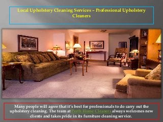 Local Upholstery Cleaning Services – Professional Upholstery
Cleaners
Many people will agree that it’s best for professionals to do carry out the
upholstery cleaning. The team at Perth Home Cleaners always welcomes new
clients and takes pride in its furniture cleaning service.
 