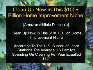 Clean Up Now In This $100+
Billion Home Improvement Niche
       [Amazon Affiliate Dimesale]

 Clean Up Now In This $100+ Billion Home
           Improvement Niche

  According To The U.S. Bureau of Labor
    Statistics The Average US Family's
 Spending On Cleaning Per Year Equalled
                    $854
 