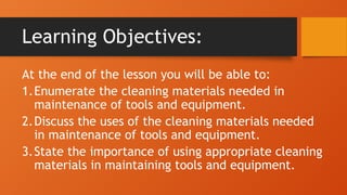 Learning Objectives:
At the end of the lesson you will be able to:
1.Enumerate the cleaning materials needed in
maintenance of tools and equipment.
2.Discuss the uses of the cleaning materials needed
in maintenance of tools and equipment.
3.State the importance of using appropriate cleaning
materials in maintaining tools and equipment.