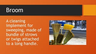 Broom
A cleaning
implement for
sweeping, made of
bundle of strows
or twigs attached
to a long handle.