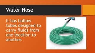 Water Hose
It has hollow
tubes designed to
carry fluids from
one location to
another.