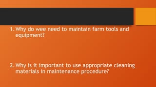 1.Why do wee need to maintain farm tools and
equipment?
2.Why is it important to use appropriate cleaning
materials in maintenance procedure?