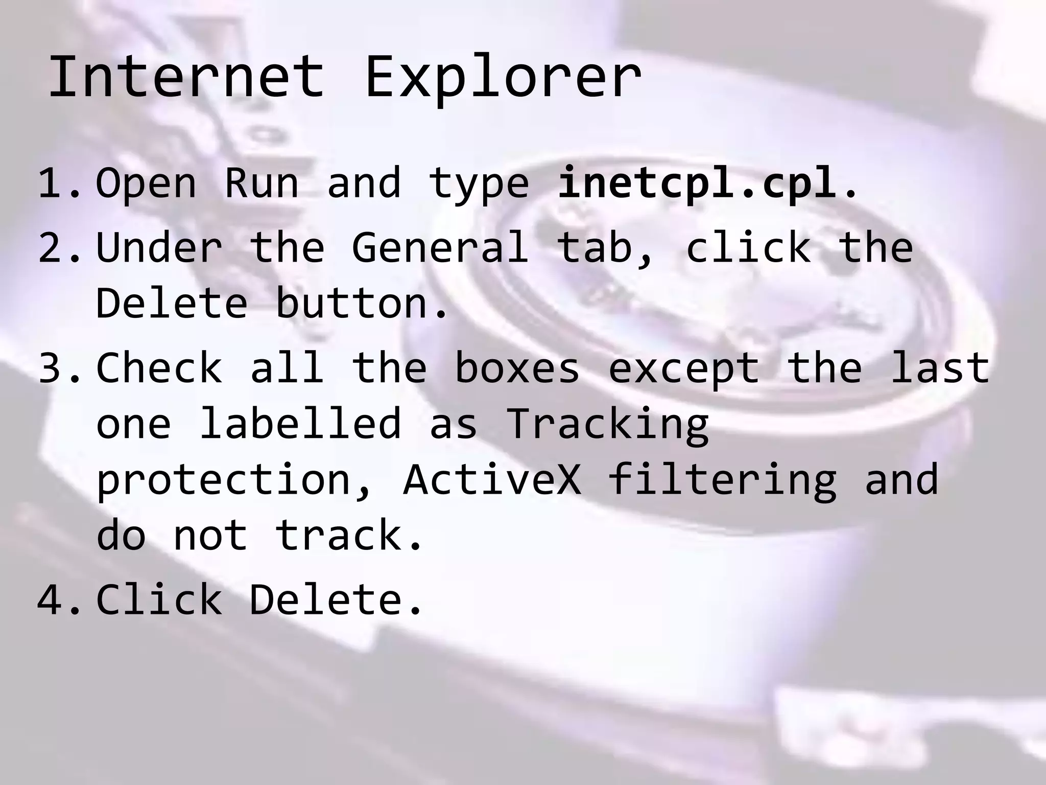 Internet Explorer
1. Open Run and type inetcpl.cpl.
2. Under the General tab, click the
Delete button.
3. Check all the boxes except the last
one labelled as Tracking
protection, ActiveX filtering and
do not track.
4. Click Delete.
 