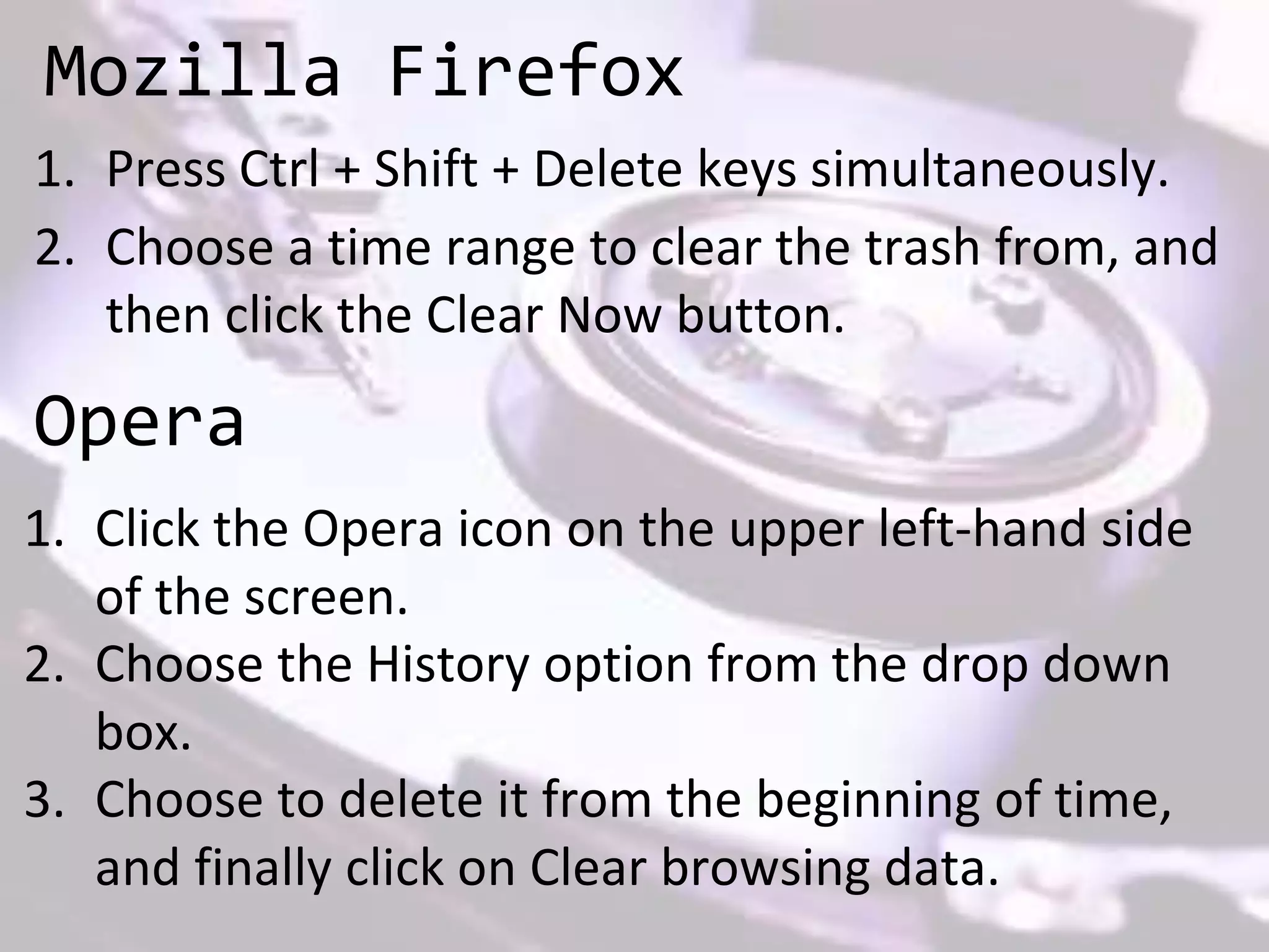 Mozilla Firefox
1. Press Ctrl + Shift + Delete keys simultaneously.
2. Choose a time range to clear the trash from, and
then click the Clear Now button.
Opera
1. Click the Opera icon on the upper left-hand side
of the screen.
2. Choose the History option from the drop down
box.
3. Choose to delete it from the beginning of time,
and finally click on Clear browsing data.
 