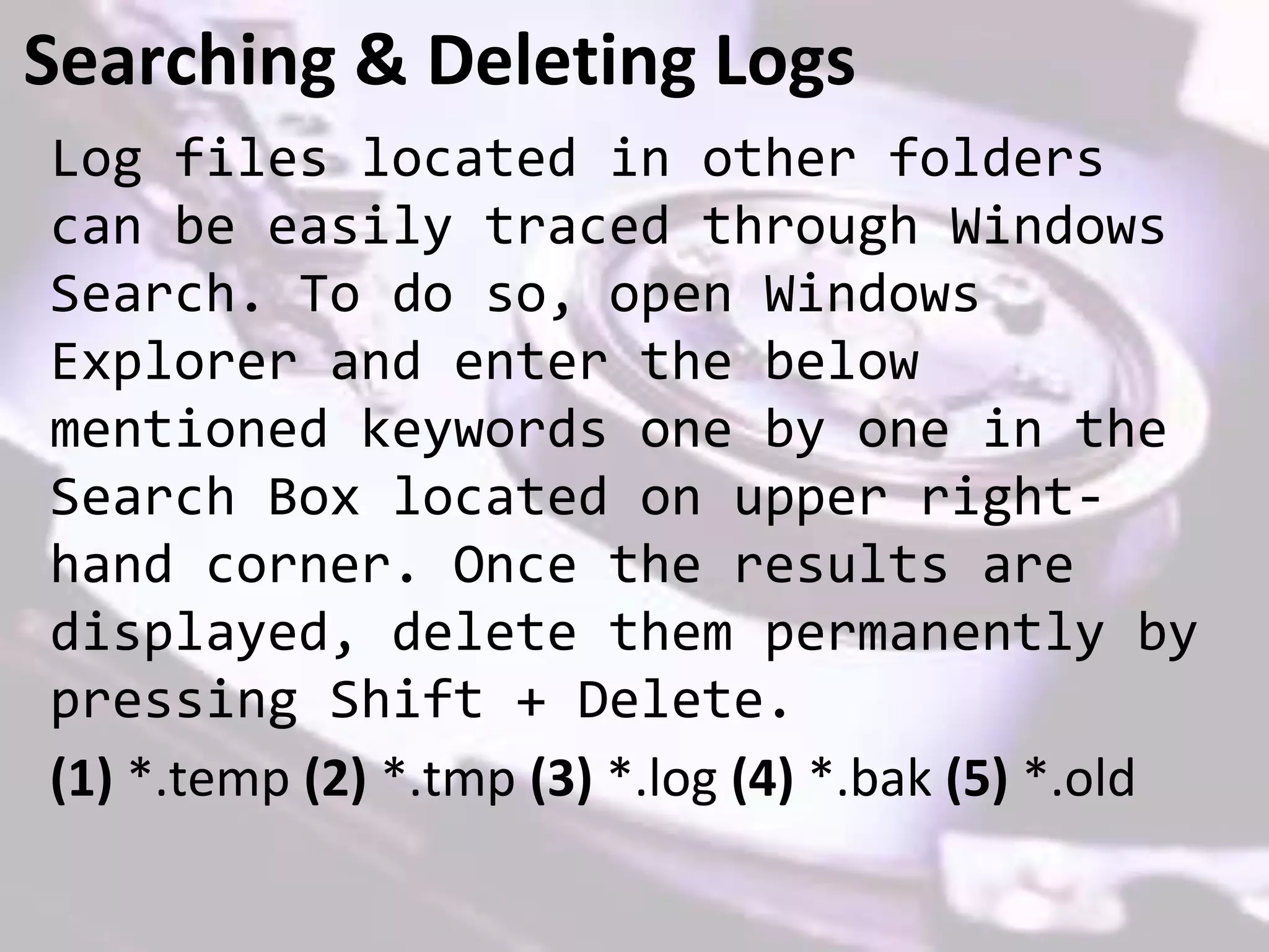 Searching & Deleting Logs
Log files located in other folders
can be easily traced through Windows
Search. To do so, open Windows
Explorer and enter the below
mentioned keywords one by one in the
Search Box located on upper right-
hand corner. Once the results are
displayed, delete them permanently by
pressing Shift + Delete.
(1) *.temp (2) *.tmp (3) *.log (4) *.bak (5) *.old
 
