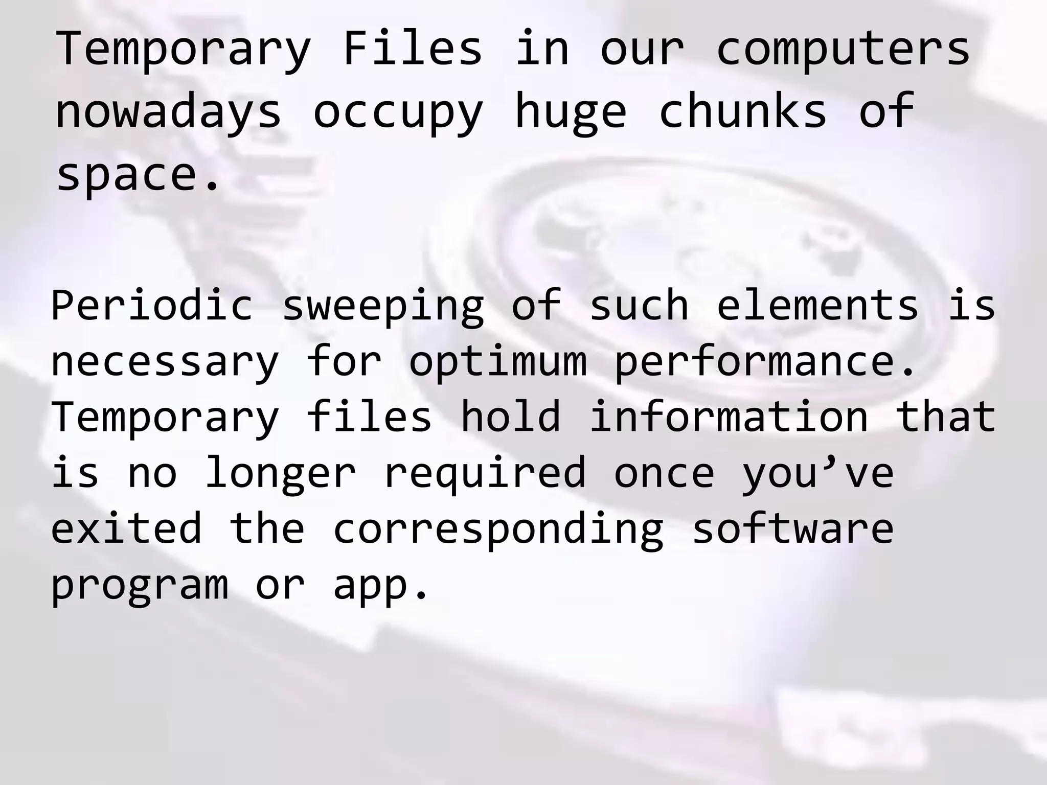 Temporary Files in our computers
nowadays occupy huge chunks of
space.
Periodic sweeping of such elements is
necessary for optimum performance.
Temporary files hold information that
is no longer required once you’ve
exited the corresponding software
program or app.
 