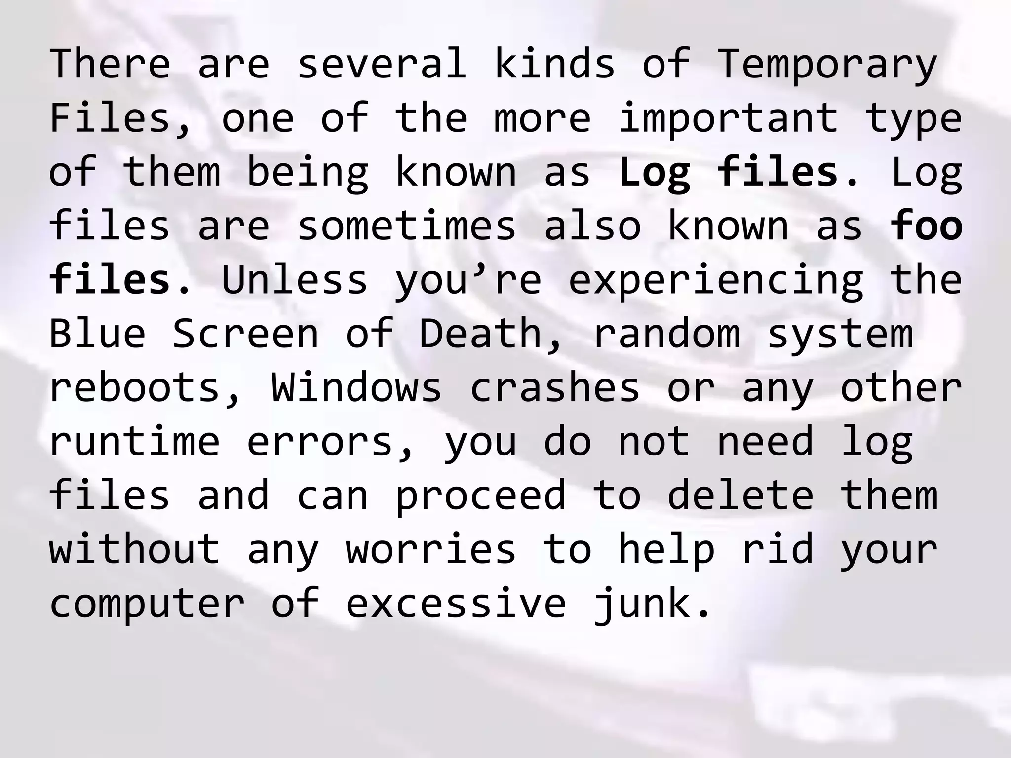 There are several kinds of Temporary
Files, one of the more important type
of them being known as Log files. Log
files are sometimes also known as foo
files. Unless you’re experiencing the
Blue Screen of Death, random system
reboots, Windows crashes or any other
runtime errors, you do not need log
files and can proceed to delete them
without any worries to help rid your
computer of excessive junk.
 