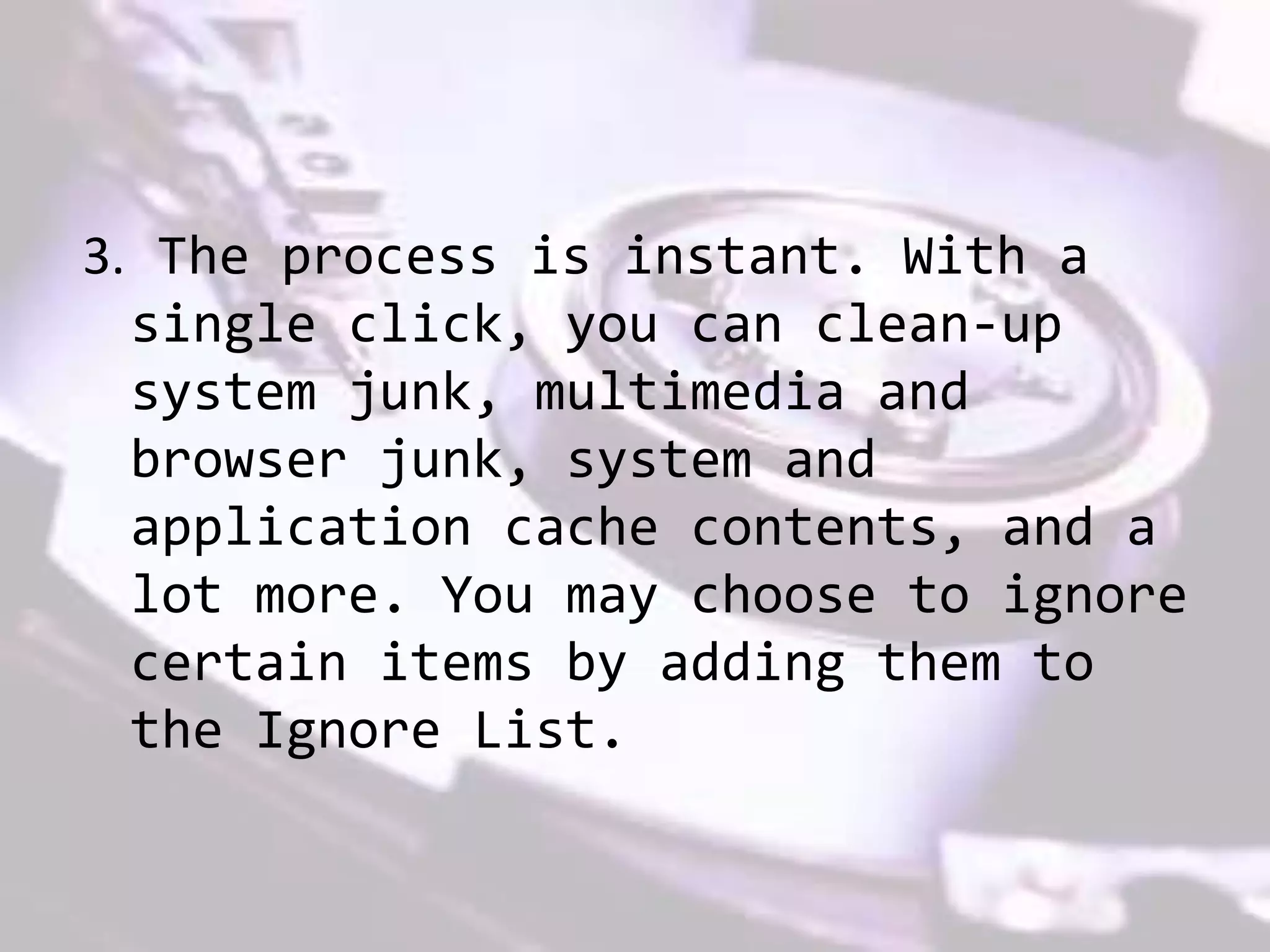 3. The process is instant. With a
single click, you can clean-up
system junk, multimedia and
browser junk, system and
application cache contents, and a
lot more. You may choose to ignore
certain items by adding them to
the Ignore List.
 