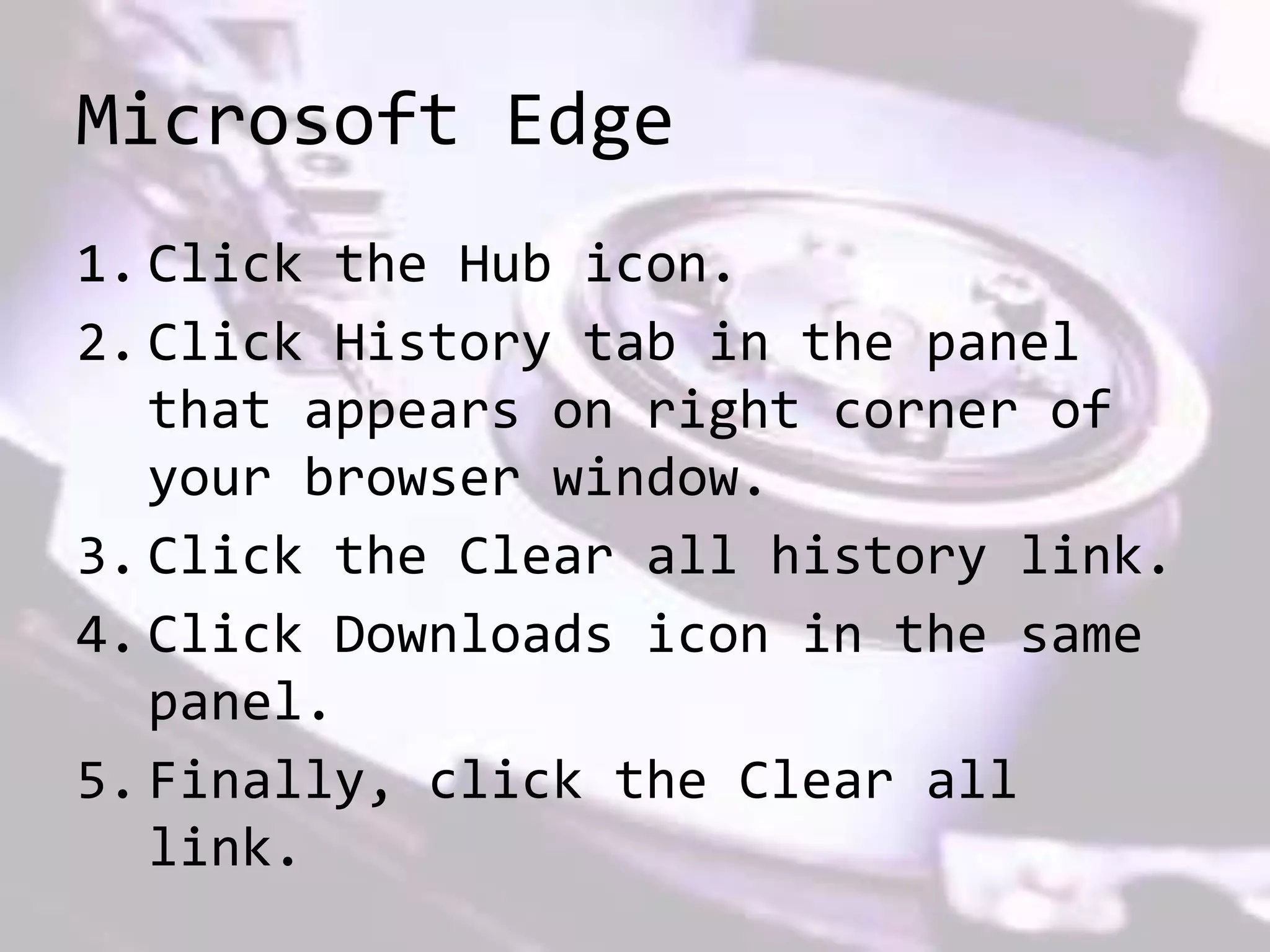 Microsoft Edge
1. Click the Hub icon.
2. Click History tab in the panel
that appears on right corner of
your browser window.
3. Click the Clear all history link.
4. Click Downloads icon in the same
panel.
5. Finally, click the Clear all
link.
 