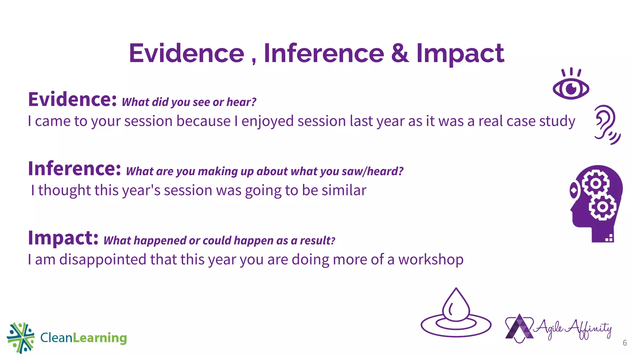 Evidence , Inference & Impact
Evidence: What did you see or hear?
I came to your session because I enjoyed session last year as it was a real case study
Inference: What are you making up about what you saw/heard?
I thought this year's session was going to be similar
Impact: What happened or could happen as a result?
I am disappointed that this year you are doing more of a workshop
6
 