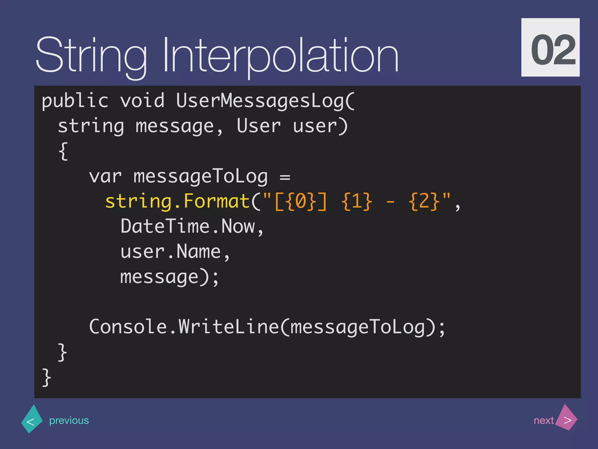 >< nextprevious
String Interpolation 02
public void UserMessagesLog(
string message, User user)
{
var messageToLog =
string.Format("[{0}] {1} - {2}",
DateTime.Now,
user.Name,
message);
Console.WriteLine(messageToLog);
}
}
 